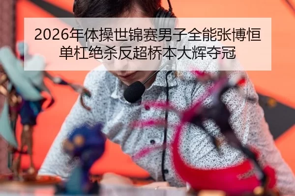 2026年体操世锦赛男子全能张博恒单杠绝杀反超桥本大辉夺冠